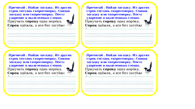  Прочитай . Найди загадку. Из других строк составь скороговорку. Спиши загадку или скороговорку. Поставь ударение в выделенных словах.  Прочитай . Найди загадку. Из других строк составь скороговорку. Спиши загадку или скороговорку. Поставь ударение в выделенных словах. Приучить сороку одна моро́ка, Приучить сороку одна моро́ка, Сорок одёжек, а все без застёжек. Сорок одёжек, а все без застёжек. А сорок сорок – сорок моро́к. А сорок сорок – сорок моро́к.                                                                                                            Прочитай . Найди загадку. Из других строк составь скороговорку. Спиши загадку или скороговорку. Поставь ударение в выделенных словах.  Прочитай . Найди загадку. Из других строк составь скороговорку. Спиши загадку или скороговорку. Поставь ударение в выделенных словах. Приучить сороку одна моро́ка, Приучить сороку одна моро́ка, Сорок одёжек, а все без застёжек. Сорок одёжек, а все без застёжек. А сорок сорок – сорок моро́к. А сорок сорок – сорок моро́к.                                                                                                            