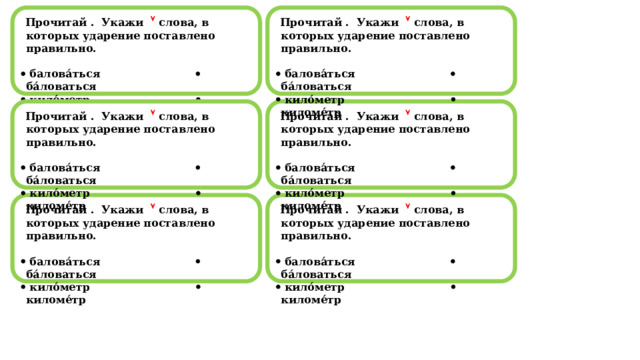  Прочитай . Укажи   слова, в которых ударение поставлено правильно.  Прочитай . Укажи   слова, в которых ударение поставлено правильно.     балова́ться  ба́ловаться   балова́ться  ба́ловаться   кило́метр  киломе́тр   кило́метр  киломе́тр                                                                                                            Прочитай . Укажи   слова, в которых ударение поставлено правильно.  Прочитай . Укажи   слова, в которых ударение поставлено правильно.     балова́ться  ба́ловаться   балова́ться  ба́ловаться   кило́метр  киломе́тр   кило́метр  киломе́тр                                                                                                            Прочитай . Укажи   слова, в которых ударение поставлено правильно.  Прочитай . Укажи   слова, в которых ударение поставлено правильно.     балова́ться  ба́ловаться   балова́ться  ба́ловаться   кило́метр  киломе́тр   кило́метр  киломе́тр                                                                                                            