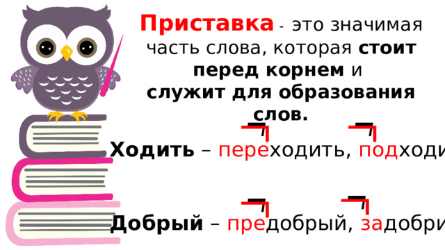 Приставка - это значимая часть слова, которая стоит перед корнем и служит для образования слов.     Ходить – пере ходить, под ходить Добрый – пре добрый, за добрить     
