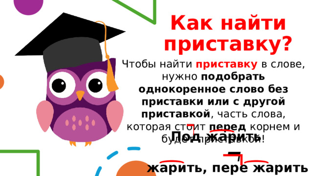 Как найти приставку? Чтобы найти приставку  в слове, нужно подобрать однокоренное слово без приставки или с другой приставкой , часть слова, которая стоит перед корнем и будет приставкой!   Под жарить   жарить, пере жарить   