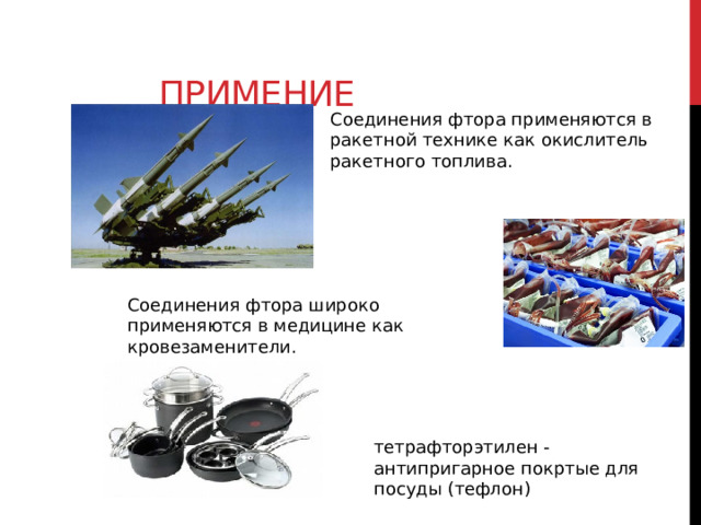 Примение Соединения фтора применяются в ракетной технике как окислитель ракетного топлива. Соединения фтора широко применяются в медицине как кровезаменители. тетрафторэтилен - антипригарное покртые для посуды (тефлон) 