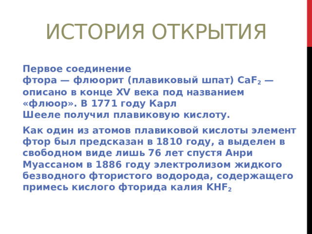 История открытия Первое соединение фтора — флюорит (плавиковый шпат) CaF 2  — описано в конце XV века под названием «флюор». В 1771 году Карл Шееле получил плавиковую кислоту. Как один из атомов плавиковой кислоты элемент фтор был предсказан в 1810 году, а выделен в свободном виде лишь 76 лет спустя Анри Муассаном в 1886 году электролизом жидкого безводного фтористого водорода, содержащего примесь кислого фторида калия KHF 2 
