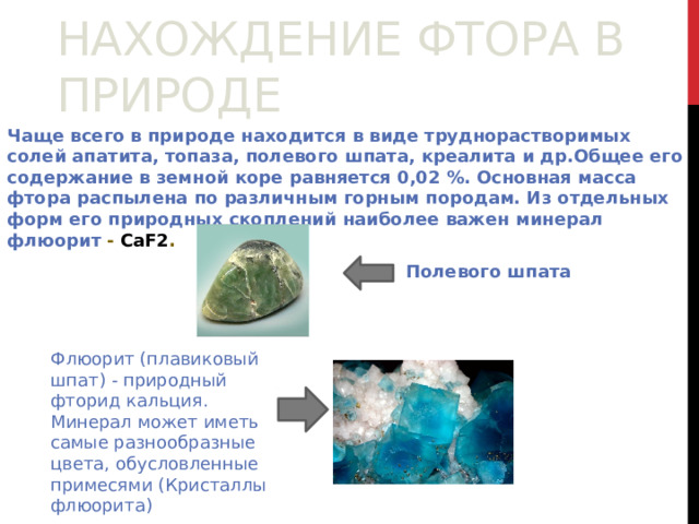 Нахождение фтора в природе   Чаще всего в природе находится в виде труднорастворимых солей апатита, топаза, полевого шпата, креалита и др.Общее его содержание в земной коре равняется 0,02 %. Основная масса фтора распылена по различным горным породам. Из отдельных форм его природных скоплений наиболее важен минерал флюорит - СаF2 .  Полевого шпата Флюорит (плавиковый шпат) - природный фторид кальция. Минерал может иметь самые разнообразные цвета, обусловленные примесями (Кристаллы флюорита)  