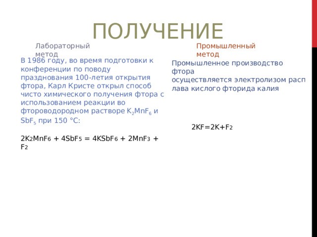 Получение Лабораторный метод Промышленный метод В 1986 году, во время подготовки к конференции по поводу празднования 100-летия открытия фтора, Карл Кристе открыл способ чисто химического получения фтора с использованием реакции во фтороводородном растворе K 2 MnF 6  и SbF 5  при 150 °C: 2K 2 MnF 6 + 4SbF 5 = 4KSbF 6 + 2MnF 3 + F 2 Промышленное производство фтора осуществляется электролизом расплава кислого фторида калия 2KF=2K+F 2 