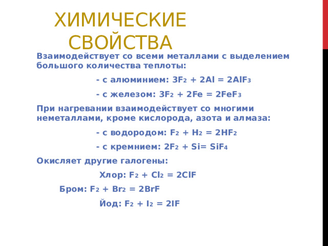 Химические свойства Взаимодействует со всеми металлами с выделением большого количества теплоты:  - с алюминием: 3F 2 + 2Al = 2AlF 3  - с железом: 3F 2 + 2Fe = 2FeF 3 При нагревании взаимодействует со многими неметаллами, кроме кислорода, азота и алмаза:  - с водородом: F 2 + H 2 = 2HF 2  - с кремнием: 2F 2 + Si= SiF 4 Окисляет другие галогены:  Хлор: F 2 + Cl 2 = 2ClF  Б ром: F 2 + Br 2 = 2BrF  Йод: F 2 + I 2 = 2IF 