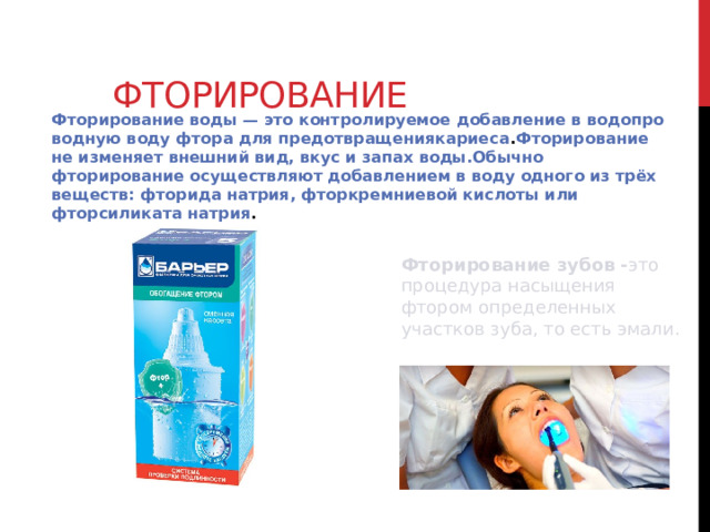 Фторирование Фторирование воды — это контролируемое добавление в водопроводную воду фтора для предотвращениякариеса . Фторирование не изменяет внешний вид, вкус и запах воды.Обычно фторирование осуществляют добавлением в воду одного из трёх веществ: фторида натрия, фторкремниевой кислоты или фторсиликата натрия . Фторирование зубов - это процедура насыщения фтором определенных участков зуба, то есть эмали.  