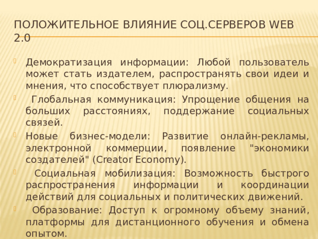 Положительное Влияние соц.серверов web 2.0 Демократизация информации: Любой пользователь может стать издателем, распространять свои идеи и мнения, что способствует плюрализму.  Глобальная коммуникация: Упрощение общения на больших расстояниях, поддержание социальных связей. Новые бизнес-модели: Развитие онлайн-рекламы, электронной коммерции, появление 