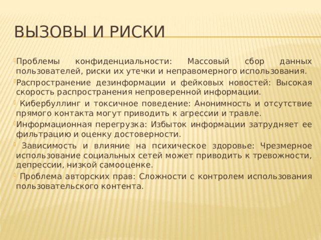 Вызовы и риски Проблемы конфиденциальности: Массовый сбор данных пользователей, риски их утечки и неправомерного использования. Распространение дезинформации и фейковых новостей: Высокая скорость распространения непроверенной информации.  Кибербуллинг и токсичное поведение: Анонимность и отсутствие прямого контакта могут приводить к агрессии и травле. Информационная перегрузка: Избыток информации затрудняет ее фильтрацию и оценку достоверности.  Зависимость и влияние на психическое здоровье: Чрезмерное использование социальных сетей может приводить к тревожности, депрессии, низкой самооценке.  Проблема авторских прав: Сложности с контролем использования пользовательского контента. 