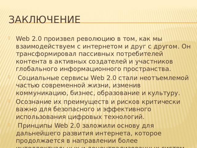 Заключение Web 2.0 произвел революцию в том, как мы взаимодействуем с интернетом и друг с другом. Он трансформировал пассивных потребителей контента в активных создателей и участников глобального информационного пространства.  Социальные сервисы Web 2.0 стали неотъемлемой частью современной жизни, изменив коммуникацию, бизнес, образование и культуру. Осознание их преимуществ и рисков критически важно для безопасного и эффективного использования цифровых технологий.  Принципы Web 2.0 заложили основу для дальнейшего развития интернета, которое продолжается в направлении более интеллектуальных и децентрализованных систем. 