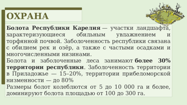 ОХРАНА Болота Республики Карелия  — участки ландшафта, характеризующиеся обильным увлажнением и торфянной почвой. Заболоченность республики связана с обилием рек и озёр, а также с частыми осадками и многочисленными низинами. Болота и заболоченные леса занимают  более 30% территории республики . Заболоченность территории в Приладожье — 15–20%, территории прибеломорской низменности — до 80% Размеры болот колеблются от 5 до 10 000 га и более, доминируют болота площадью от 100 до 300 га. 