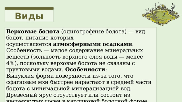 Виды Верховые болота  (олиготрофные болота) — вид болот, питание которых осуществляется  атмосферными осадками . Особенность — малое содержание минеральных веществ (зольность верхнего слоя воды — менее 4%), поскольку верховые болота не связаны с грунтовыми водами.   Особенности : Выпуклая форма поверхности из-за того, что сфагновые мхи быстрее нарастают в средней части болота с минимальной минерализацией вод. Древесный ярус отсутствует или состоит из несомкнутых сосен в карликовой болотной форме или березняка. 