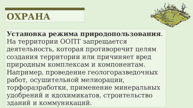 ОХРАНА Установка режима природопользования . На территории ООПТ запрещается деятельность, которая противоречит целям создания территории или причиняет вред природным комплексам и компонентам. Например, проведение геологоразведочных работ, осушительной мелиорации, торфоразработки, применение минеральных удобрений и ядохимикатов, строительство зданий и коммуникаций. 