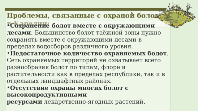 Проблемы, связанные с охраной болот в Карелии: Сохранение болот вместе с окружающими лесами . Большинство болот таёжной зоны нужно сохранять вместе с окружающими лесами в пределах водосборов различного уровня.  Недостаточное количество охраняемых болот . Сеть охраняемых территорий не охватывает всего разнообразия болот по типам, флоре и растительности как в пределах республики, так и в отдельных ландшафтных районах. Отсутствие охраны многих болот с высокопродуктивными ресурсами  лекарственно-ягодных растений. 