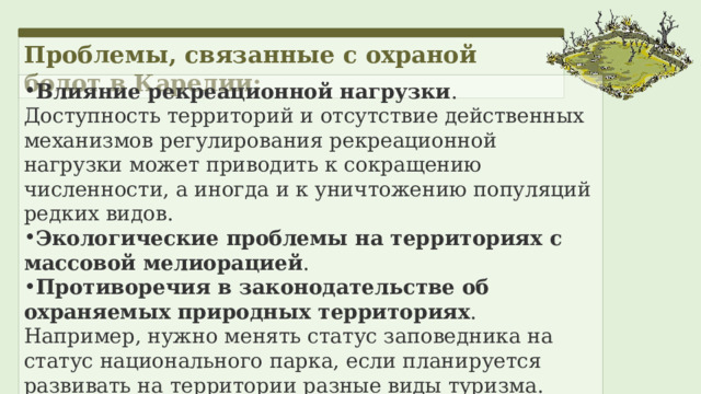 Проблемы, связанные с охраной болот в Карелии: Влияние рекреационной нагрузки . Доступность территорий и отсутствие действенных механизмов регулирования рекреационной нагрузки может приводить к сокращению численности, а иногда и к уничтожению популяций редких видов. Экологические проблемы на территориях с массовой мелиорацией . Противоречия в законодательстве об охраняемых природных территориях . Например, нужно менять статус заповедника на статус национального парка, если планируется развивать на территории разные виды туризма. 