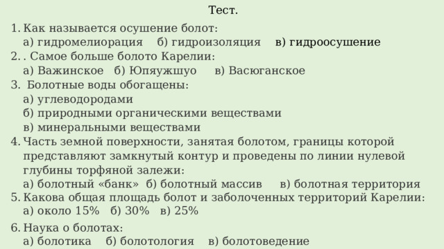 Тест. Как называется осушение болот:  а) гидромелиорация б) гидроизоляция в) гидроосушение . Самое больше болото Карелии:  а) Важинское б) Юпяужшуо в) Васюганское  Болотные воды обогащены:  а) углеводородами  б) природными органическими веществами  в) минеральными веществами Часть земной поверхности, занятая болотом, границы которой представляют замкнутый контур и проведены по линии нулевой глубины торфяной залежи:  а) болотный «банк» б) болотный массив в) болотная территория Какова общая площадь болот и заболоченных территорий Карелии:  а) около 15% б) 30% в) 25%   Наука о болотах:  а) болотика б) болотология в) болотоведение Объясните, почему стоячие водоёмы часто мелеют, заболачиваются и зарастают. 