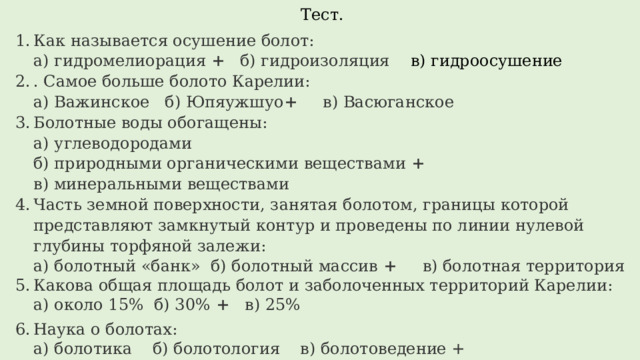 Тест. Как называется осушение болот:  а) гидромелиорация + б) гидроизоляция в) гидроосушение . Самое больше болото Карелии:  а) Важинское б) Юпяужшуо + в) Васюганское Болотные воды обогащены:  а) углеводородами  б) природными органическими веществами +  в) минеральными веществами Часть земной поверхности, занятая болотом, границы которой представляют замкнутый контур и проведены по линии нулевой глубины торфяной залежи:  а) болотный «банк» б) болотный массив + в) болотная территория Какова общая площадь болот и заболоченных территорий Карелии:  а) около 15% б) 30% + в) 25%   Наука о болотах:  а) болотика б) болотология в) болотоведение + Объясните, почему стоячие водоёмы часто мелеют, заболачиваются и зарастают. 