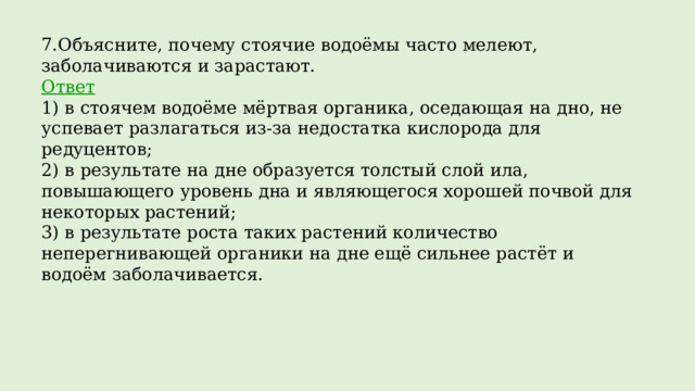 7.Объясните, почему стоячие водоёмы часто мелеют, заболачиваются и зарастают. Ответ 1) в стоячем водоёме мёртвая органика, оседающая на дно, не успевает разлагаться из-за недостатка кислорода для редуцентов;  2) в результате на дне образуется толстый слой ила, повышающего уровень дна и являющегося хорошей почвой для некоторых растений;  3) в результате роста таких растений количество неперегнивающей органики на дне ещё сильнее растёт и водоём заболачивается. 