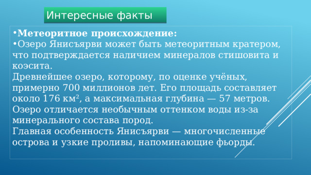 Интересные факты Метеоритное происхождение:   Озеро Янисъярви может быть метеоритным кратером, что подтверждается наличием минералов стишовита и коэсита.  Древнейшее озеро, которому, по оценке учёных, примерно 700 миллионов лет. Его площадь составляет около 176 км², а максимальная глубина — 57 метров. Озеро отличается необычным оттенком воды из-за минерального состава пород. Главная особенность Янисъярви — многочисленные острова и узкие проливы, напоминающие фьорды. 