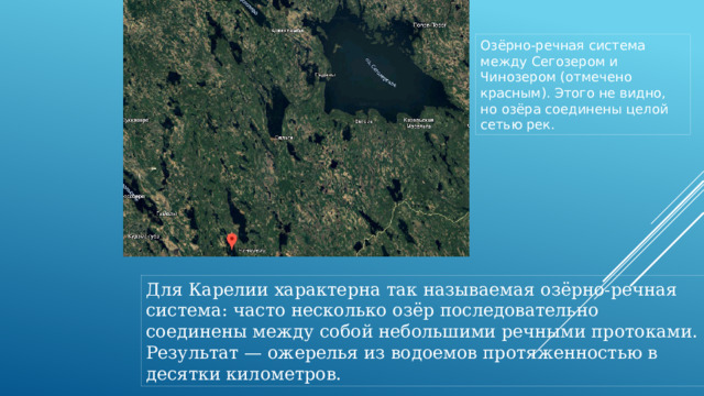 Озёрно-речная система между Сегозером и Чинозером (отмечено красным). Этого не видно, но озёра соединены целой сетью рек.  Для Карелии характерна так называемая озёрно-речная система: часто несколько озёр последовательно соединены между собой небольшими речными протоками. Результат — ожерелья из водоемов протяженностью в десятки километров. 