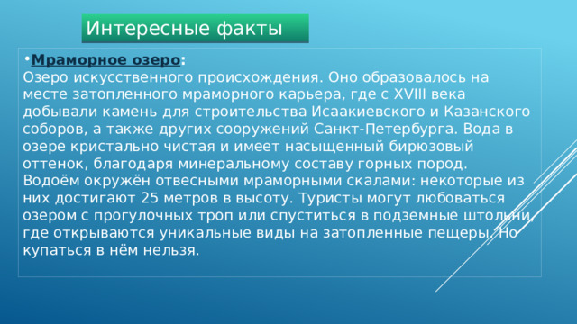 Интересные факты Мраморное озеро :   Озеро искусственного происхождения. Оно образовалось на месте затопленного мраморного карьера, где с XVIII века добывали камень для строительства Исаакиевского и Казанского соборов, а также других сооружений Санкт-Петербурга. Вода в озере кристально чистая и имеет насыщенный бирюзовый оттенок, благодаря минеральному составу горных пород. Водоём окружён отвесными мраморными скалами: некоторые из них достигают 25 метров в высоту. Туристы могут любоваться озером с прогулочных троп или спуститься в подземные штольни, где открываются уникальные виды на затопленные пещеры. Но купаться в нём нельзя. 