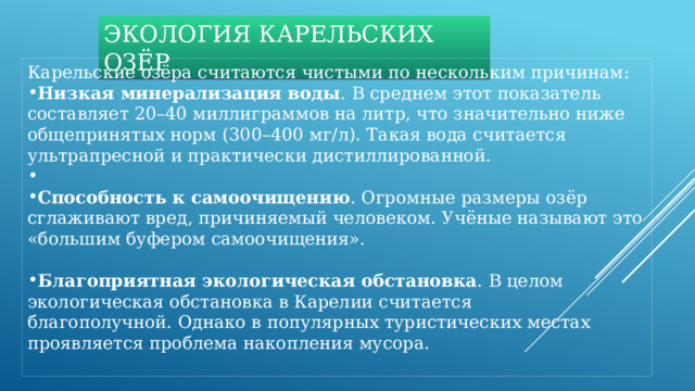 ЭКОЛОГИЯ КАРЕЛЬСКИХ ОЗЁР Карельские озёра считаются чистыми по нескольким причинам: Низкая минерализация воды . В среднем этот показатель составляет 20–40 миллиграммов на литр, что значительно ниже общепринятых норм (300–400 мг/л). Такая вода считается ультрапресной и практически дистиллированной.   Способность к самоочищению . Огромные размеры озёр сглаживают вред, причиняемый человеком. Учёные называют это «большим буфером самоочищения».  Благоприятная экологическая обстановка . В целом экологическая обстановка в Карелии считается благополучной. Однако в популярных туристических местах проявляется проблема накопления мусора. 