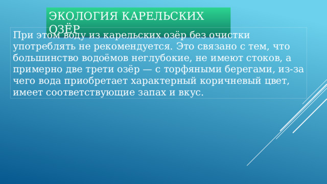 ЭКОЛОГИЯ КАРЕЛЬСКИХ ОЗЁР При этом воду из карельских озёр без очистки употреблять не рекомендуется. Это связано с тем, что большинство водоёмов неглубокие, не имеют стоков, а примерно две трети озёр — с торфяными берегами, из-за чего вода приобретает характерный коричневый цвет, имеет соответствующие запах и вкус. 