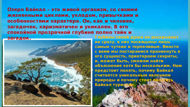 Озеро Байкал – это живой организм, со своими жизненными циклами, укладом, привычками и особенностями характера. Он, как и человек, загадочен, харизматичен и уникален. В его спокойной прозрачной глубине полно тайн и загадок. Глубины своей души он раскрывает не сразу, в них посвящены лишь самые чуткие и терпеливые. Вместе с вами мы постараемся проникнуть в его сущность, приоткроем секреты, и, может быть, сможем найти объяснение хотя бы нескольким. Нам предстоит понять, почему Байкал считается уникальным явлением природы и почему стоит посетить Байкал туристам.   