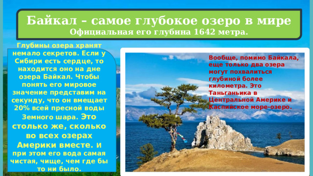 Байкал – самое глубокое озеро в мире Официальная его глубина 1642 метра.  Глубины озера хранят немало секретов. Если у Сибири есть сердце, то находится оно на дне озера Байкал. Чтобы понять его мировое значение представим на секунду, что он вмещает 20% всей пресной воды Земного шара. Это столько же, сколько во всех озерах Америки вместе. И при этом его вода самая чистая, чище, чем где бы то ни было.   Вообще, помимо Байкала, еще только два озера могут похвалиться глубиной более километра. Это Таньганьика в Центральной Америке и Каспийское море-озеро. 