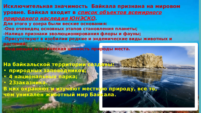 Исключительная значимость Байкала признана на мировом уровне. Байкал входит в список объектов всемирного природного наследия ЮНЭСКО . Для этого у озера были веские основания: -Оно очевидец основных этапов становления планеты; -Налицо признаки эволюционирования флоры и фауны; -Присутствуют в изобилии редкие и эндемические виды животных и растений; -Выдающая эстетическая ценность природы места.   На байкальской территории созданы: природных заповедников; 4 национальных парка; 23заказника. В них охраняют и изучают местную природу, все то, чем уникален животный мир Байкала.   