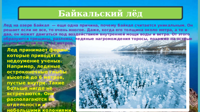 Байкальский лёд Лед на озере Байкал  — еще одна причина, почему Байкал считается уникальным. Он решает если не все, то очень многое. Даже, когда его толщина около метра, а то и два, он может двигаться под воздействием внутренней мощи воды и ветра. От этого образуются трещины, разломы, ледяные нагромождения торосы, похожие на острые скалы высотой по 10-12 метров.   Лед принимает формы, которые приводят в недоумение ученых. Например, ледяные остроконечные глыбы высотой до 6 метров, пустые внутри. Такие больше нигде не встречаются. Они располагаются по отдельности и небольшими колониями.   