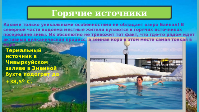 Горячие источники Какими только уникальными особенностями ни обладает озеро Байкал! В северной части водоема местные жители купаются в горячих источниках посередине зимы. Их абсолютно не тревожит тот факт, что где-то рядом идет активный вулканический процесс, а земная кора в этом месте самая тонкая в мире. Термальный источник в Чивыркуйском заливе в Змеиной бухте подогрет до +38,5 о  С. 