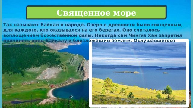 Священное море Так называют Байкал в народе. Озеро с древности было священным, для каждого, кто оказывался на его берегах. Оно считалось воплощением божественной силы. Некогда сам Чингиз Хан запретил причинять вред Байкалу и близлежащим землям. Ослушавшегося ждала смерть. 