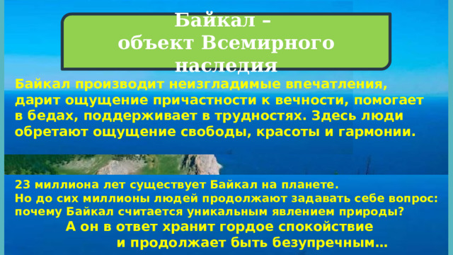 Байкал – объект Всемирного наследия  Байкал производит неизгладимые впечатления, дарит ощущение причастности к вечности, помогает в бедах, поддерживает в трудностях. Здесь люди обретают ощущение свободы, красоты и гармонии. 23 миллиона лет существует Байкал на планете. Но до сих миллионы людей продолжают задавать себе вопрос: почему Байкал считается уникальным явлением природы?    А он в ответ хранит гордое спокойствие       и продолжает быть безупречным… 