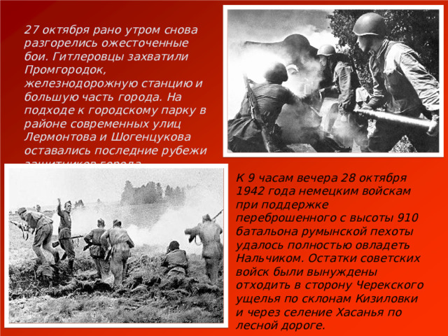 27 октября рано утром снова разгорелись ожесточенные бои. Гитлеровцы захватили Промгородок, железнодорожную станцию и большую часть города. На подходе к городскому парку в районе современных улиц Лермонтова и Шогенцукова оставались последние рубежи защитников города. К 9 часам вечера 28 октября 1942 года немецким войскам при поддержке переброшенного с высоты 910 батальона румынской пехоты удалось полностью овладеть Нальчиком. Остатки советских войск были вынуждены отходить в сторону Черекского ущелья по склонам Кизиловки и через селение Хасанья по лесной дороге. 