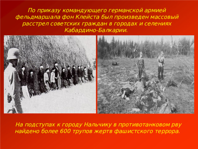 По приказу командующего германской армией фельдмаршала фон Клейста был произведен массовый расстрел советских граждан в городах и селениях Кабардино-Балкарии. На подступах к городу Нальчику в противотанковом рву найдено более 600 трупов жертв фашистского террора. 