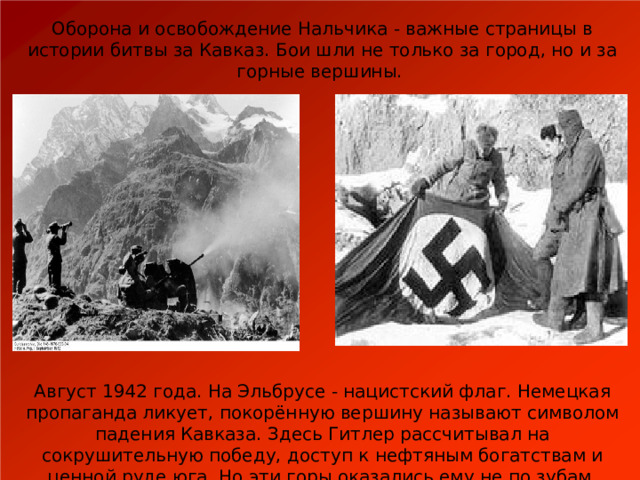 Оборона и освобождение Нальчика - важные страницы в истории битвы за Кавказ. Бои шли не только за город, но и за горные вершины. Август 1942 года. На Эльбрусе - нацистский флаг. Немецкая пропаганда ликует, покорённую вершину называют символом падения Кавказа. Здесь Гитлер рассчитывал на сокрушительную победу, доступ к нефтяным богатствам и ценной руде юга. Но эти горы оказались ему не по зубам. 