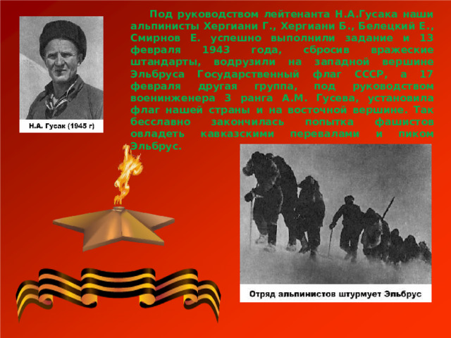  Под руководством лейтенанта Н.А.Гусака наши альпинисты Хергиани Г., Хергиани Б., Белецкий Е., Смирнов Е. успешно выполнили задание и 13 февраля 1943 года, сбросив вражеские штандарты, водрузили на западной вершине Эльбруса Государственный флаг СССР, а 17 февраля другая группа, под руководством военинженера 3 ранга А.М. Гусева, установила флаг нашей страны и на восточной вершине. Так бесславно закончилась попытка фашистов овладеть кавказскими перевалами и пиком Эльбрус.  