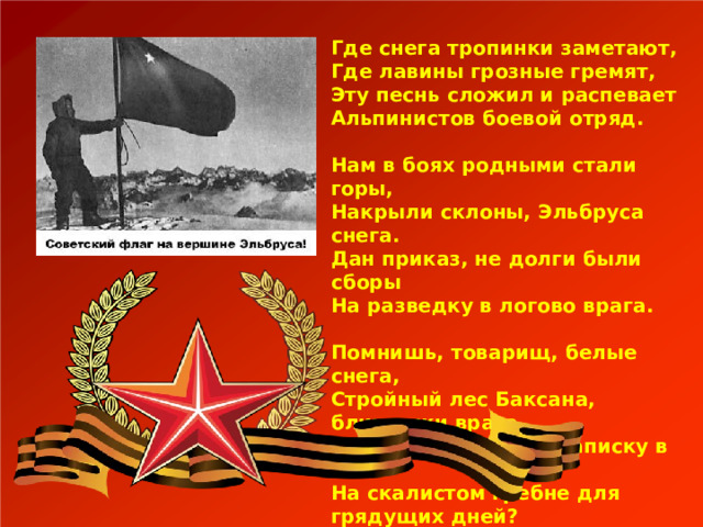 Где снега тропинки заметают,  Где лавины грозные гремят,  Эту песнь сложил и распевает  Альпинистов боевой отряд.   Нам в боях родными стали горы,  Накрыли склоны, Эльбруса снега.  Дан приказ, не долги были сборы  На разведку в логово врага.   Помнишь, товарищ, белые снега,  Стройный лес Баксана, блиндажи врага,  Помнишь гранату и записку в ней  На скалистом гребне для грядущих дней? 