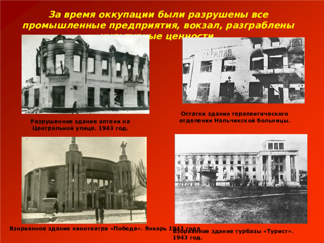  За время оккупации были разрушены все промышленные предприятия, вокзал, разграблены культурные ценности. Остатки здания терапевтического отделения Нальчикской больницы. Разрушенное здание аптеки на Центральной улице. 1943 год. Взорванное здание кинотеатра «Победа». Январь 1943 года. Взорванное здание турбазы «Турист». 1943 год. 
