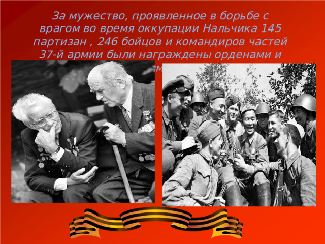 За мужество, проявленное в борьбе с врагом во время оккупации Нальчика 145 партизан , 246 бойцов и командиров частей 37-й армии были награждены орденами и медалями СССР. 
