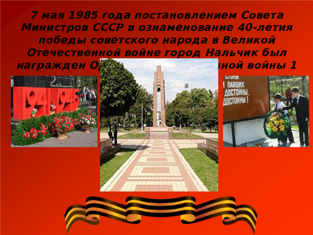 7 мая 1985 года постановлением Совета Министров СССР в ознаменование 40-летия победы советского народа в Великой Отечественной войне город Нальчик был награжден Орденом Отечественной войны 1 степени . 