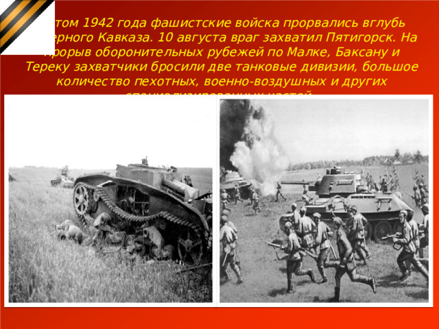 Летом 1942 года фашистские войска прорвались вглубь Северного Кавказа. 10 августа враг захватил Пятигорск. На прорыв оборонительных рубежей по Малке, Баксану и Тереку захватчики бросили две танковые дивизии, большое количество пехотных, военно-воздушных и других специализированных частей. 