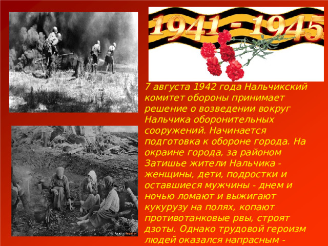 7 августа 1942 года Нальчикский комитет обороны принимает решение о возведении вокруг Нальчика оборонительных сооружений. Начинается подготовка к обороне города. На окраине города, за районом Затишье жители Нальчика - женщины, дети, подростки и оставшиеся мужчины - днем и ночью ломают и выжигают кукурузу на полях, копают противотанковые рвы, строят дзоты. Однако трудовой героизм людей оказался напрасным - немцы без особого труда впоследствии обошли эти сооружения. 
