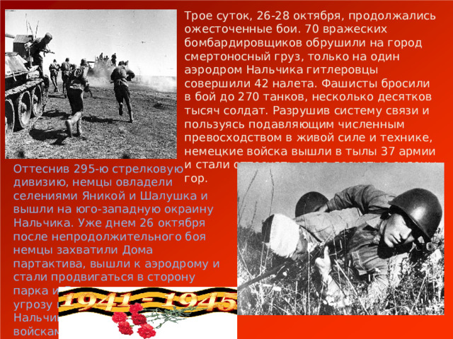 Трое суток, 26-28 октября, продолжались ожесточенные бои. 70 вражеских бомбардировщиков обрушили на город смертоносный груз, только на один аэродром Нальчика гитлеровцы совершили 42 налета. Фашисты бросили в бой до 270 танков, несколько десятков тысяч солдат. Разрушив систему связи и пользуясь подавляющим численным превосходством в живой силе и технике, немецкие войска вышли в тылы 37 армии и стали оттеснять ее на лесистые склоны гор. Оттеснив 295-ю стрелковую дивизию, немцы овладели селениями Яникой и Шалушка и вышли на юго-западную окраину Нальчика. Уже днем 26 октября после непродолжительного боя немцы захватили Дома партактива, вышли к аэродрому и стали продвигаться в сторону парка и Долинска, создавая угрозу выхода по руслу реки Нальчик в тыл советским войскам. 