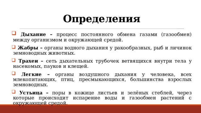 Определения  Дыхание – процесс постоянного обмена газами (газообмен) между организмом и окружающей средой.  Жабры – органы водного дыхания у ракообразных, рыб и личинок земноводных животных.  Трахеи – сеть дыхательных трубочек ветвящихся внутри тела у насекомых, пауков и клещей.  Легкие – органы воздушного дыхания у человека, всех млекопитающих, птиц, пресмыкающихся, большинства взрослых земноводных.  Устьица – поры в кожице листьев и зелёных стеблей, через которые происходит испарение воды и газообмен растений с окружающей средой. 