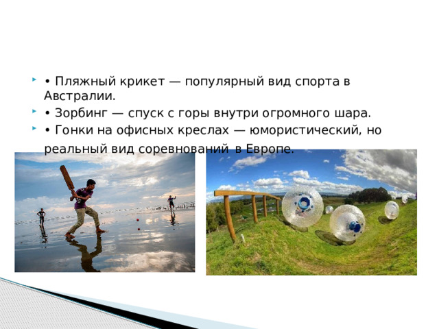 • Пляжный крикет — популярный вид спорта в Австралии. • Зорбинг — спуск с горы внутри огромного шара. • Гонки на офисных креслах — юмористический, но реальный вид соревнований  в Европе. 