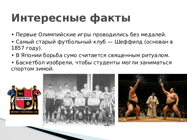 Интересные факты • Первые Олимпийские игры проводились без медалей. • Самый старый футбольный клуб — Шеффилд (основан в 1857 году). • В Японии борьба сумо считается священным ритуалом. • Баскетбол изобрели, чтобы студенты могли заниматься спортом зимой. 