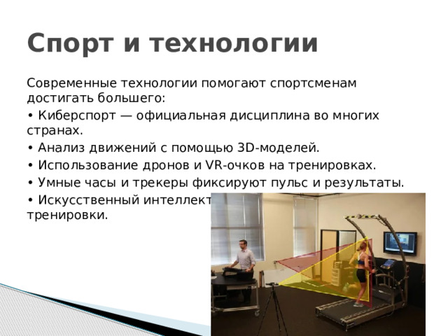 Спорт и технологии Современные технологии помогают спортсменам достигать большего: • Киберспорт — официальная дисциплина во многих странах. • Анализ движений с помощью 3D‑моделей. • Использование дронов и VR‑очков на тренировках. • Умные часы и трекеры фиксируют пульс и результаты. • Искусственный интеллект помогает планировать тренировки. 