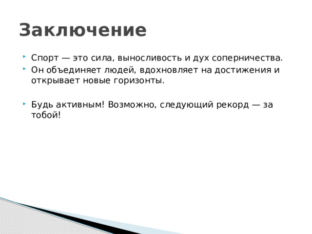 Заключение Спорт — это сила, выносливость и дух соперничества. Он объединяет людей, вдохновляет на достижения и открывает новые горизонты. Будь активным! Возможно, следующий рекорд — за тобой! 