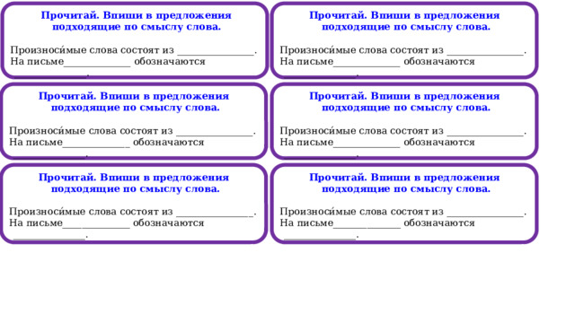  Прочитай. Впиши в предложения подходящие по смыслу слова. Прочитай. Впиши в предложения подходящие по смыслу слова.   Произноси́мые слова состоят из ________________. Произноси́мые слова состоят из ________________. На письме______________ обозначаются _______________. На письме______________ обозначаются _______________.                                                    Прочитай. Впиши в предложения подходящие по смыслу слова. Прочитай. Впиши в предложения подходящие по смыслу слова.   Произноси́мые слова состоят из ________________. Произноси́мые слова состоят из ________________. На письме______________ обозначаются _______________. На письме______________ обозначаются _______________. Прочитай. Впиши в предложения подходящие по смыслу слова. Прочитай. Впиши в предложения подходящие по смыслу слова.   Произноси́мые слова состоят из ________________. Произноси́мые слова состоят из ________________. На письме______________ обозначаются _______________. На письме______________ обозначаются _______________.  